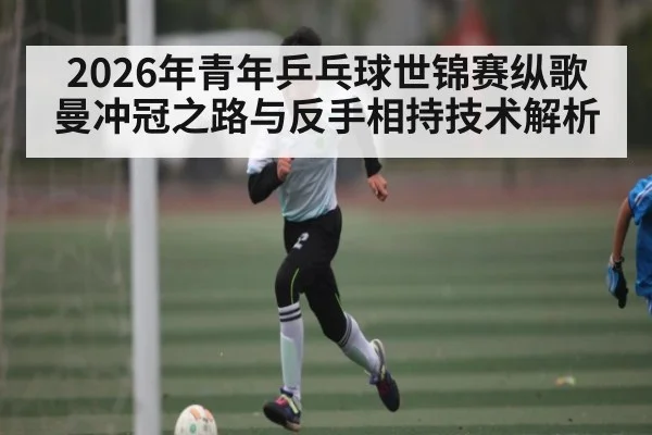 2026年青年乒乓球世锦赛纵歌曼冲冠之路与反手相持技术解析